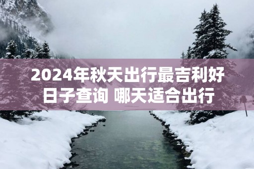 2025年秋天出行最吉利好日子查询 哪天适合出行