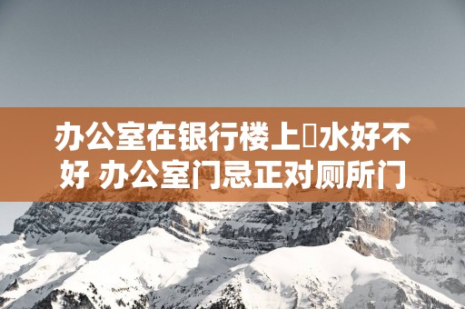 办公室在银行楼上風水好不好 办公室门忌正对厕所门