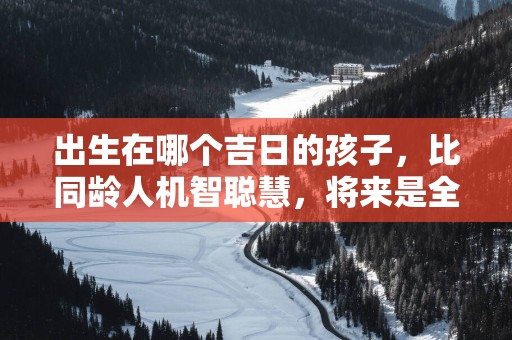 出生在哪个吉日的孩子，比同龄人机智聪慧，将来是全家人的希望！