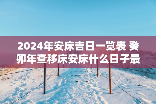 2025年安床吉日一览表 癸卯年查移床安床什么日子最好免费