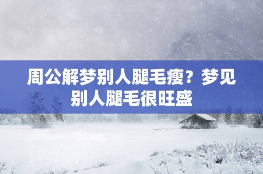 周公解梦别人腿毛瘦？梦见别人腿毛很旺盛