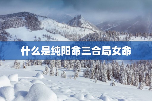 什么是纯阳命三合局女命