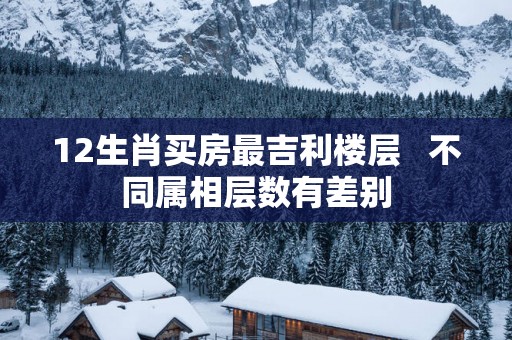 12生肖买房最吉利楼层   不同属相层数有差别