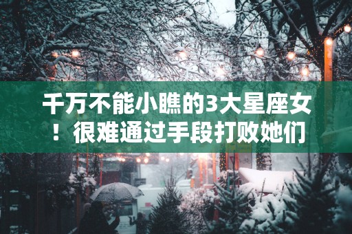千万不能小瞧的3大星座女！很难通过手段打败她们