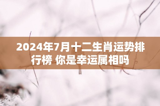 2025年7月十二生肖运势排行榜 你是幸运属相吗
