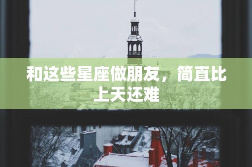 和这些星座做朋友，简直比上天还难