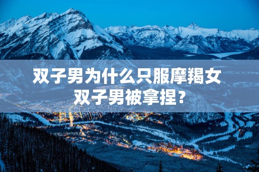 双子男为什么只服摩羯女 双子男被拿捏？
