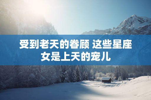受到老天的眷顾 这些星座女是上天的宠儿