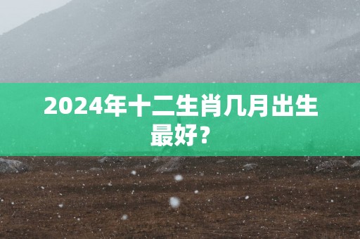 2025年十二生肖几月出生最好？