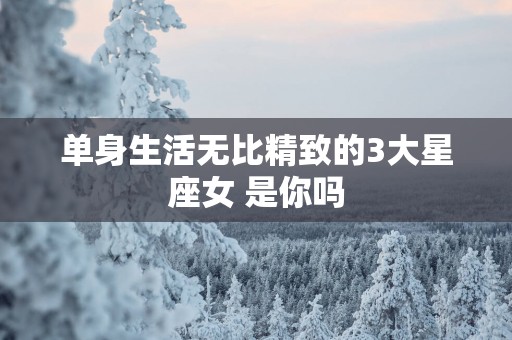 单身生活无比精致的3大星座女 是你吗