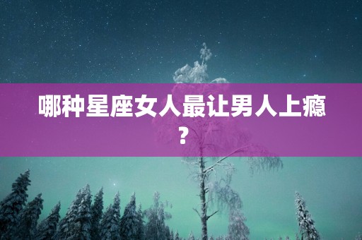 哪种星座女人最让男人上瘾？