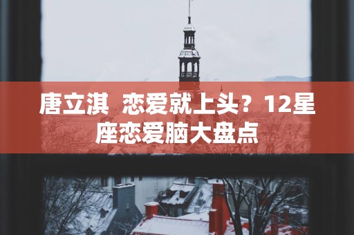 唐立淇  恋爱就上头？12星座恋爱脑大盘点