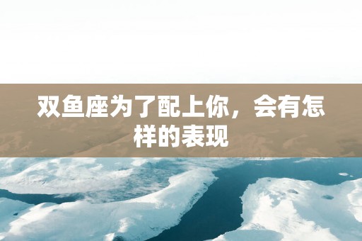 双鱼座为了配上你，会有怎样的表现