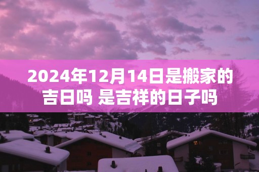 2024年12月14日是搬家的吉日吗 是吉祥的日子吗