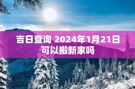 吉日查询 2025年1月21日可以搬新家吗