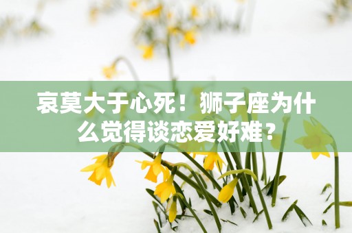 哀莫大于心死！狮子座为什么觉得谈恋爱好难？