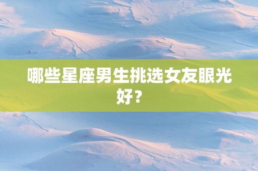 哪些星座男生挑选女友眼光好？