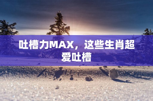 吐槽力MAX，这些生肖超爱吐槽