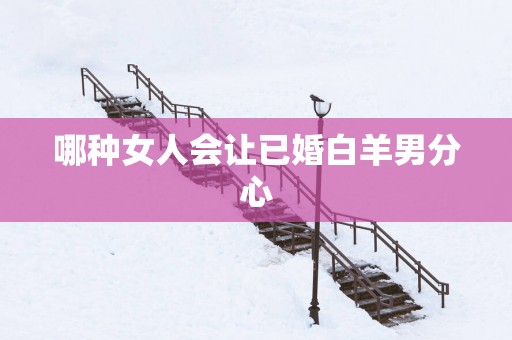 哪种女人会让已婚白羊男分心