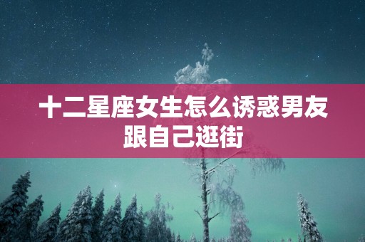 十二星座女生怎么诱惑男友跟自己逛街