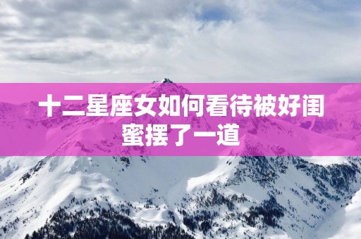 十二星座女如何看待被好闺蜜摆了一道