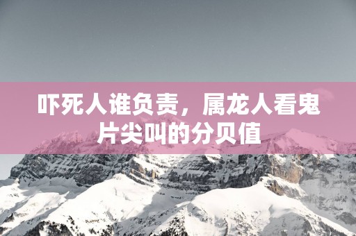吓死人谁负责，属龙人看鬼片尖叫的分贝值