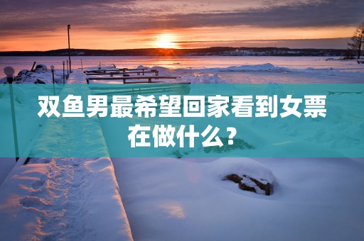 双鱼男最希望回家看到女票在做什么？