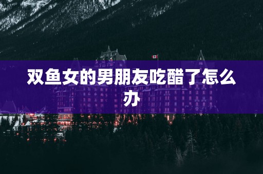 双鱼女的男朋友吃醋了怎么办