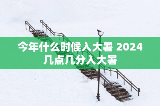 今年什么时候入大暑 2024几点几分入大暑