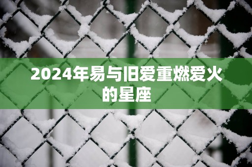 2025年易与旧爱重燃爱火的星座