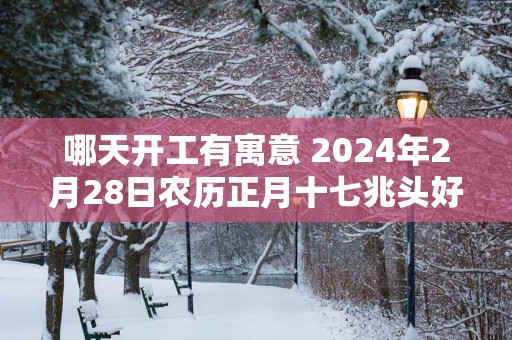 哪天开工有寓意 2025年2月28日农历正月十七兆头好吗