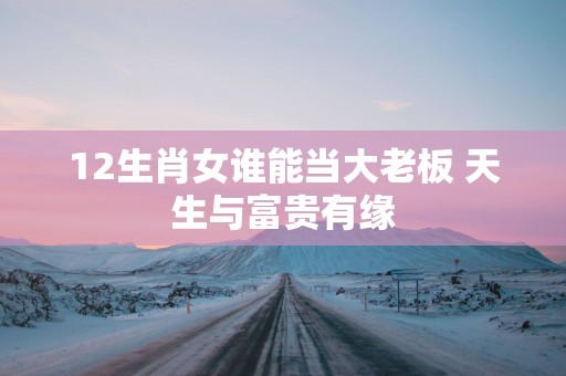 12生肖女谁能当大老板 天生与富贵有缘