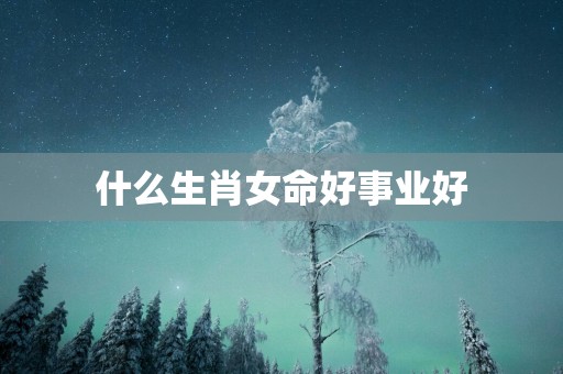 什么生肖女命好事业好