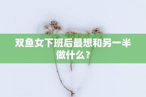 双鱼女下班后最想和另一半做什么？