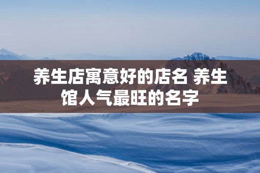 养生店寓意好的店名 养生馆人气最旺的名字