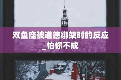 双鱼座被道德绑架时的反应_怕你不成