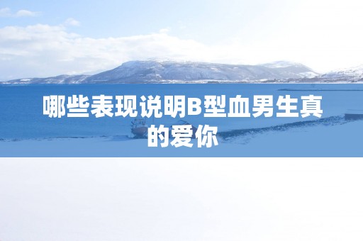哪些表现说明B型血男生真的爱你
