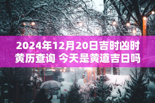 2024年12月20日吉时凶时黄历查询 今天是黄道吉日吗