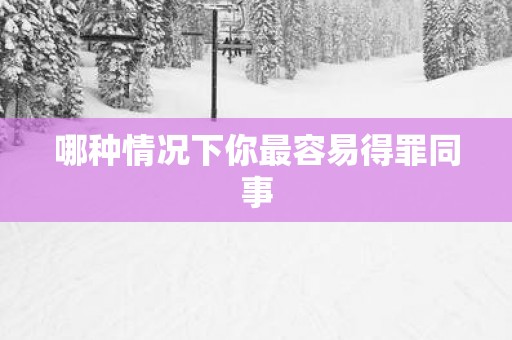 哪种情况下你最容易得罪同事