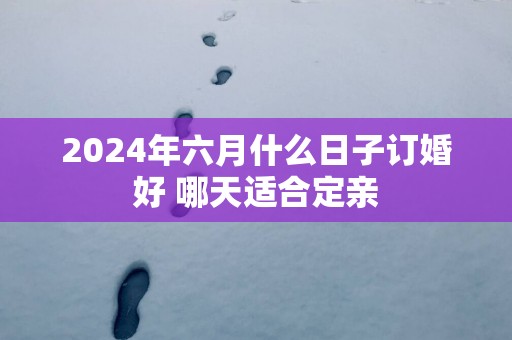 2025年六月什么日子订婚好 哪天适合定亲