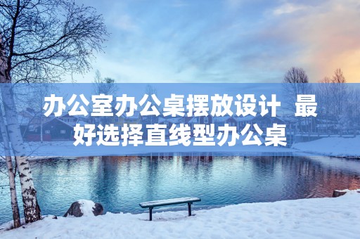 办公室办公桌摆放设计  最好选择直线型办公桌
