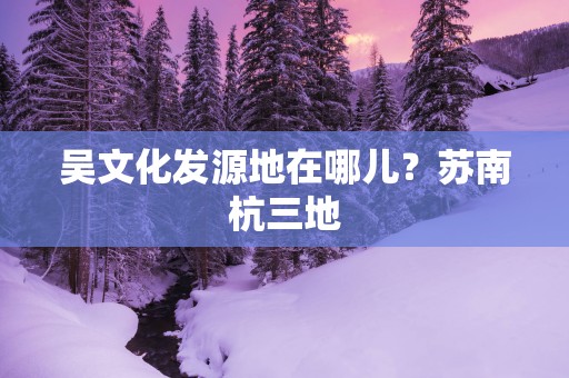 吴文化发源地在哪儿？苏南杭三地