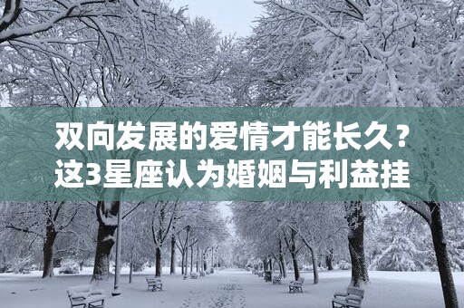 双向发展的爱情才能长久？这3星座认为婚姻与利益挂钩
