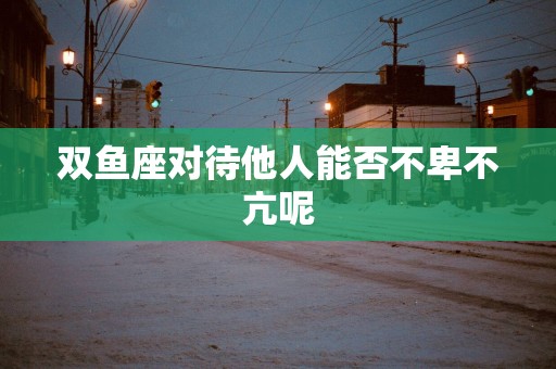 双鱼座对待他人能否不卑不亢呢