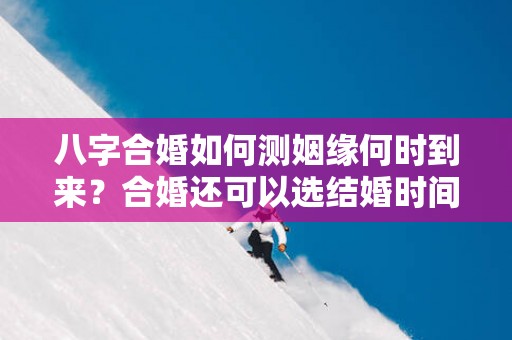八字合婚如何测姻缘何时到来？合婚还可以选结婚时间？