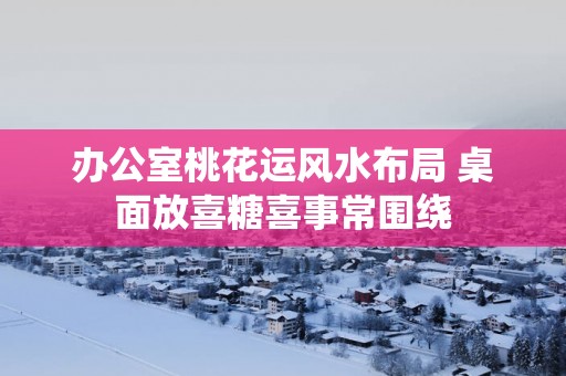 办公室桃花运风水布局 桌面放喜糖喜事常围绕