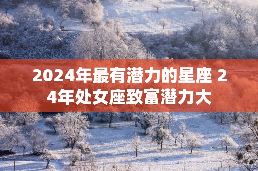2025年最有潜力的星座 24年处女座致富潜力大
