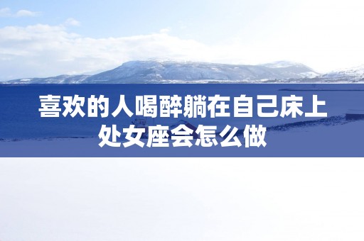 喜欢的人喝醉躺在自己床上处女座会怎么做