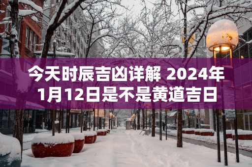 今天时辰吉凶详解 2024年1月12日是不是黄道吉日