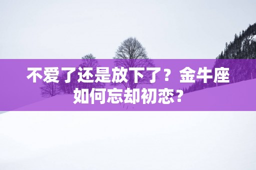 不爱了还是放下了？金牛座如何忘却初恋？